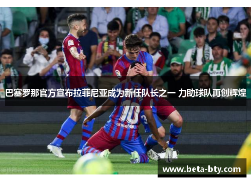 巴塞罗那官方宣布拉菲尼亚成为新任队长之一 力助球队再创辉煌
