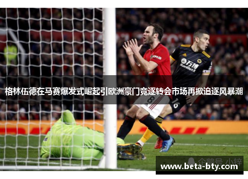 格林伍德在马赛爆发式崛起引欧洲豪门竞逐转会市场再掀追逐风暴潮